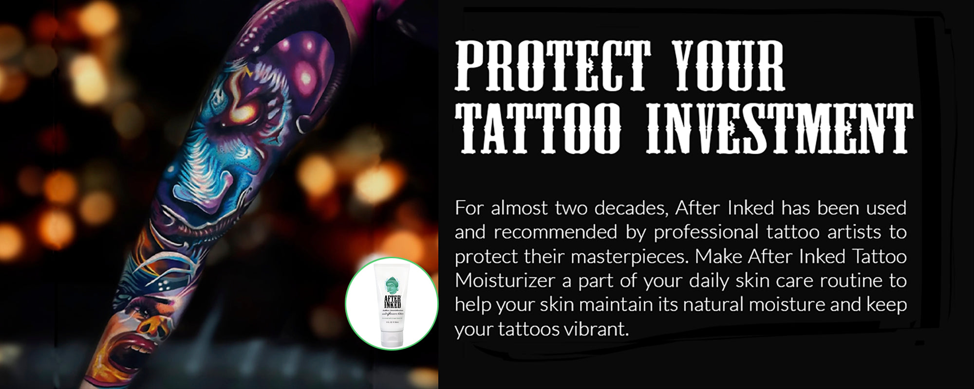 Protect your tattoo investment. For almost two decades, After Inked has been used and recommended by professional tattoo artists to protect their masterpieces. Make After Inked tattoo moisturizer a part of your daily skin care routine to help your skin maintain its natural moisture and keep your tattoos vibrant.