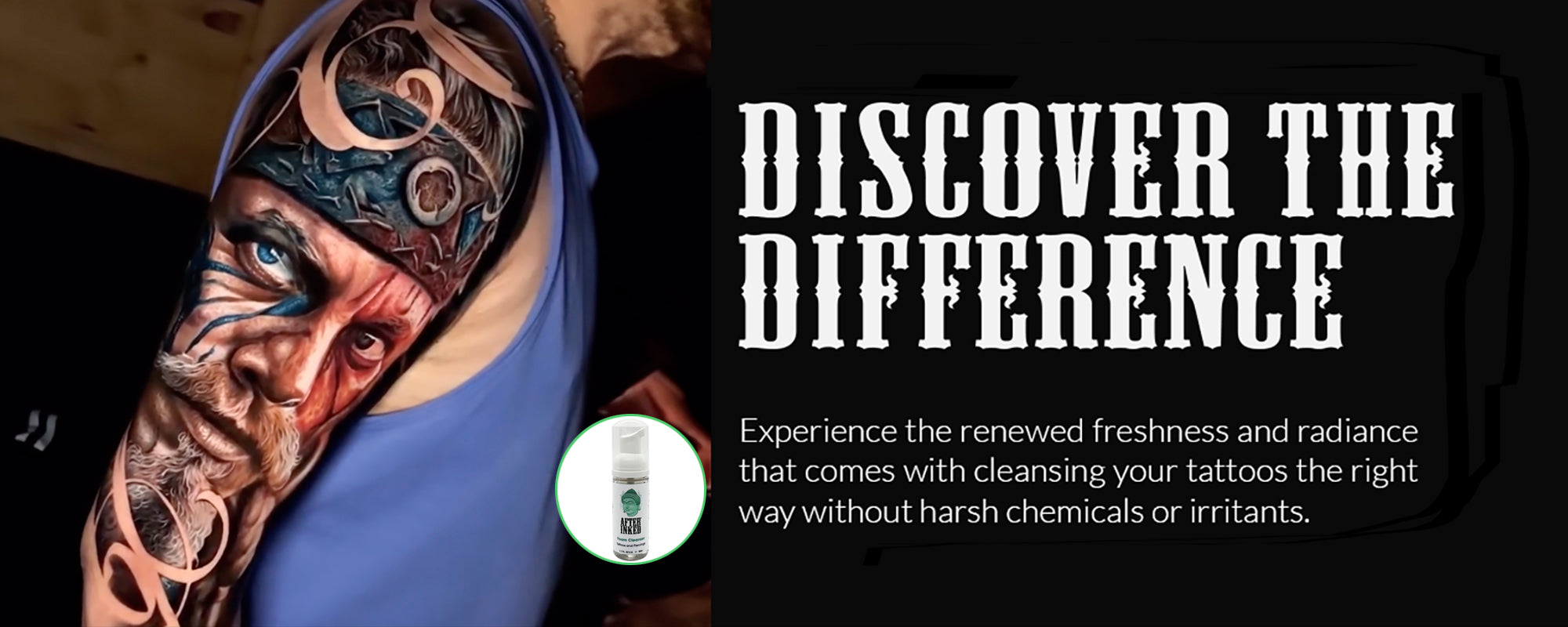 Discover the difference. Experience the renewed freshness and radiance that comes with cleansing your tattoos the right way without harsh chemicals or irritants.