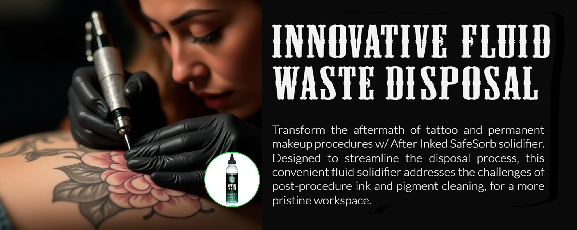 Innovative fluid waste disposal. Transform the aftermath of tattoo and permanent makeup procedures with After Inked Safesorb solidifier. Designed to streamline the disposal process, this convenient  fluid solidifier addresses the challenges of post-procedure ink and pigment cleaning, for a more pristine workspace.